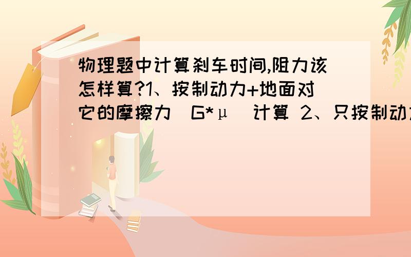 物理题中计算刹车时间,阻力该怎样算?1、按制动力+地面对它的摩擦力（G*μ）计算 2、只按制动力算 3、按地面对它的摩擦力（G*μ）计算有制动力的前提下