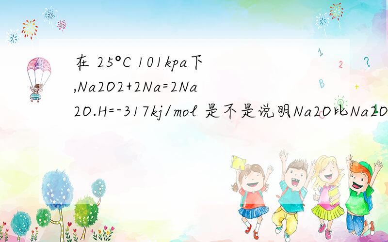 在 25°C 101kpa下,Na2O2+2Na=2Na2O.H=-317kj/mol 是不是说明Na2O比Na2O2更加稳定啊如果不是那是为什么