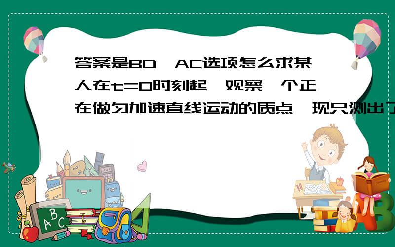 答案是BD,AC选项怎么求某人在t=0时刻起,观察一个正在做匀加速直线运动的质点,现只测出了该质点在第3s内及第7s内的位移,则下列说法正确的是 A．无法知道t=0前物体已匀加速运动的时间 B．能