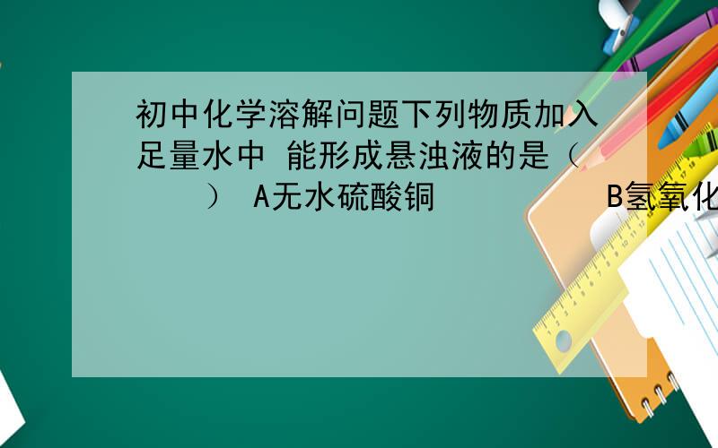 初中化学溶解问题下列物质加入足量水中 能形成悬浊液的是（    ） A无水硫酸铜          B氢氧化铜答案是B 为什么 不理解 自己知识肯定有问题