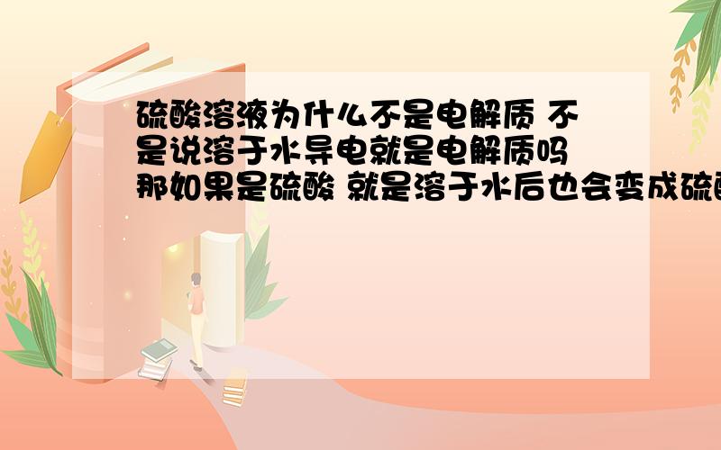 硫酸溶液为什么不是电解质 不是说溶于水导电就是电解质吗 那如果是硫酸 就是溶于水后也会变成硫酸溶液啊