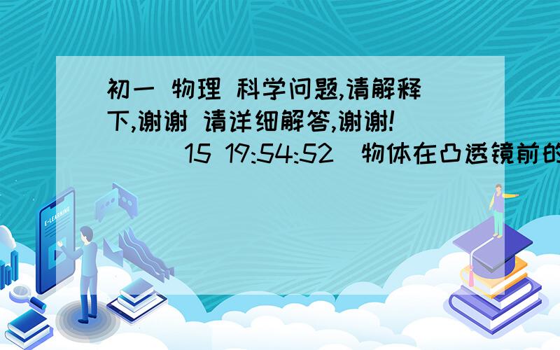 初一 物理 科学问题,请解释下,谢谢 请详细解答,谢谢!    (15 19:54:52)物体在凸透镜前的某一位置,在另一侧观察到与物体等大的实像,将物体向凸透镜移近15厘米时,物体的像恰好消失,则该凸透镜