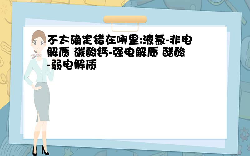 不太确定错在哪里:液氯-非电解质 碳酸钙-强电解质 醋酸-弱电解质