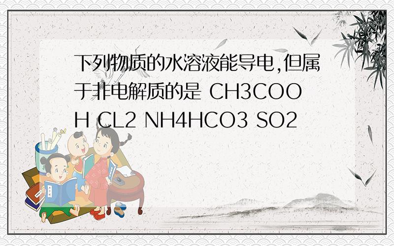 下列物质的水溶液能导电,但属于非电解质的是 CH3COOH CL2 NH4HCO3 SO2