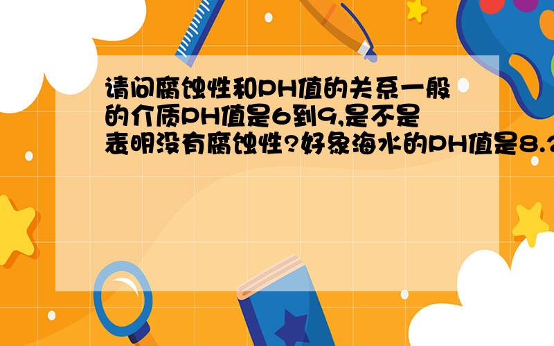 请问腐蚀性和PH值的关系一般的介质PH值是6到9,是不是表明没有腐蚀性?好象海水的PH值是8.2-8.4,可是就有强的腐蚀性.腐蚀性大小和PH值到底有什么关系呢?