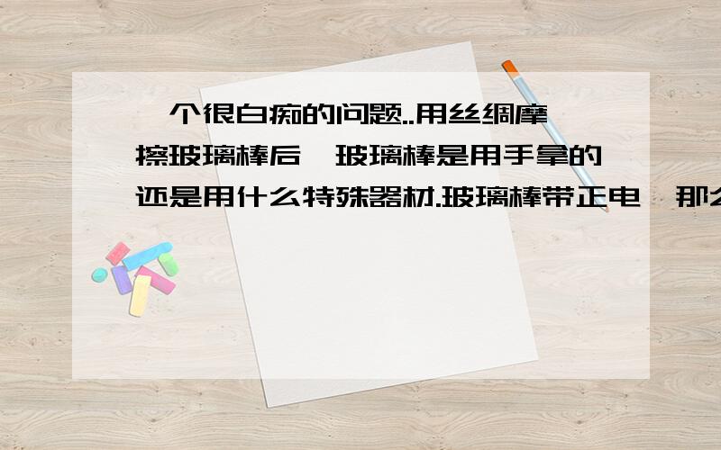 一个很白痴的问题..用丝绸摩擦玻璃棒后,玻璃棒是用手拿的还是用什么特殊器材.玻璃棒带正电,那么用手拿,玻璃棒就通过人与大地相连,玻璃棒的正电会不会和大地中和,然后玻璃棒就不带电