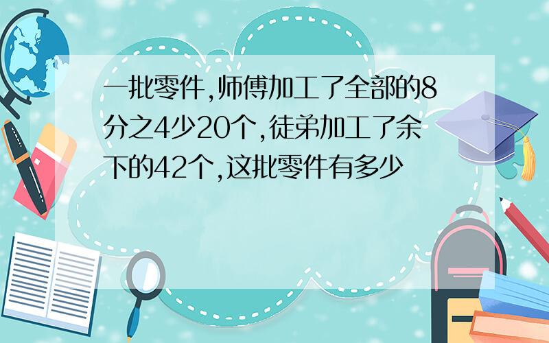 一批零件,师傅加工了全部的8分之4少20个,徒弟加工了余下的42个,这批零件有多少