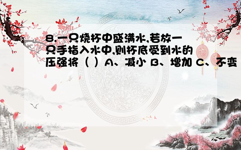 8.一只烧杯中盛满水,若放一只手指入水中,则杯底受到水的压强将（ ）A、减小 B、增加 C、不变 D、无法判断