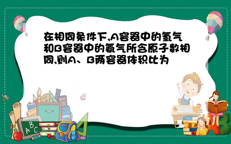 在相同条件下,A容器中的氢气和B容器中的氨气所含原子数相同,则A、B两容器体积比为