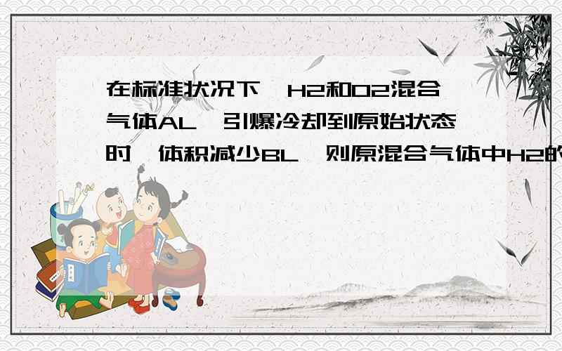 在标准状况下,H2和O2混合气体AL,引爆冷却到原始状态时,体积减少BL,则原混合气体中H2的体积