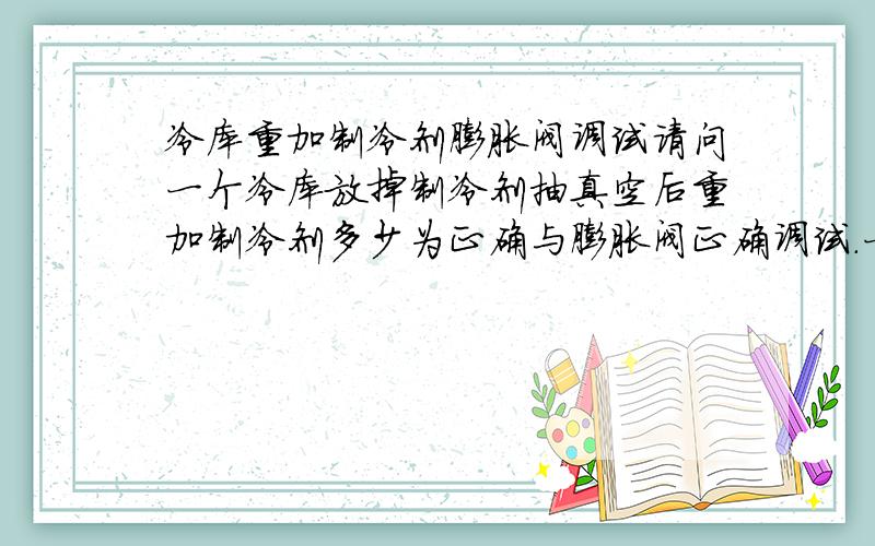 冷库重加制冷剂膨胀阀调试请问一个冷库放掉制冷剂抽真空后重加制冷剂多少为正确与膨胀阀正确调试.一个冷库放掉制冷剂,重加制冷剂多少为正确与调节的全过程