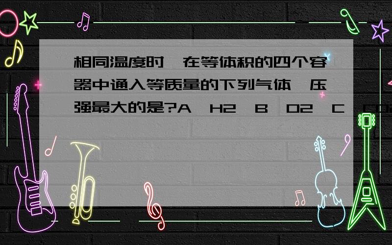 相同温度时,在等体积的四个容器中通入等质量的下列气体,压强最大的是?A、H2  B、O2  C、CO2  D、NO2这是高二化学题,我实在搞不通,正确答案是A,请懂得的人给我讲讲解题思路吧……会加分的!拜