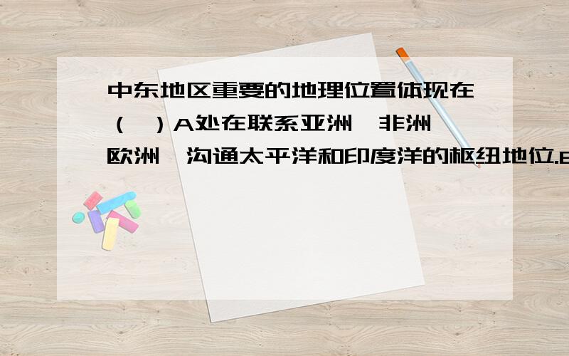 中东地区重要的地理位置体现在（ ）A处在联系亚洲、非洲、欧洲,沟通太平洋和印度洋的枢纽地位.B三洲五海之地的五海指的是：黑海、波斯湾、阿拉伯海、红海、地中海.C土耳其海湾沟通了