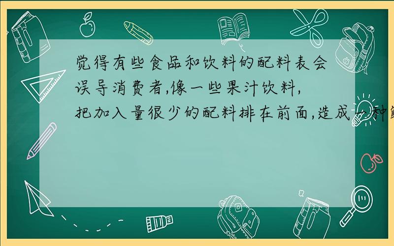 觉得有些食品和饮料的配料表会误导消费者,像一些果汁饮料,把加入量很少的配料排在前面,造成一种鲜果汁的假象.请问这种猜测是可能的吗?关于配料表的排列顺序国家食品安全法规上有相