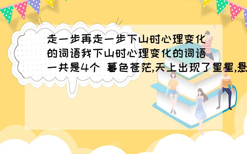 走一步再走一步下山时心理变化的词语我下山时心理变化的词语一共是4个 暮色苍茫,天上出现了星星,悬崖下面的大地越来越暗.这时,树林里有一道手电光照来照去.我听到了杰利和我父亲的声