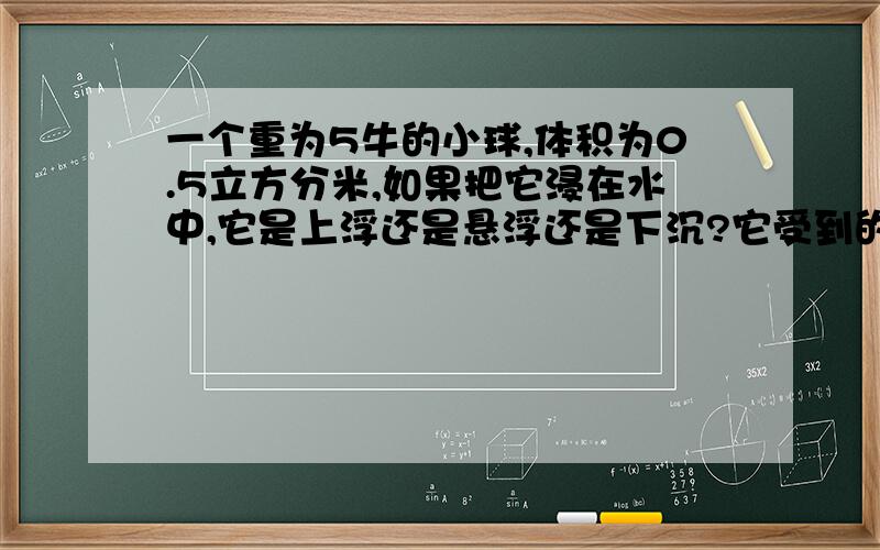 一个重为5牛的小球,体积为0.5立方分米,如果把它浸在水中,它是上浮还是悬浮还是下沉?它受到的浮力是多少?排开水的质量?（g取10N/kg）