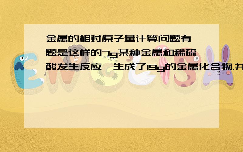 金属的相对原子量计算问题有一题是这样的7g某种金属和稀硫酸发生反应,生成了19g的金属化合物.并生成了氢气,则金属的相对原子质量为多少.( )A.24 B,40 C.56 D.65我希望大家帮我解决问题后,能