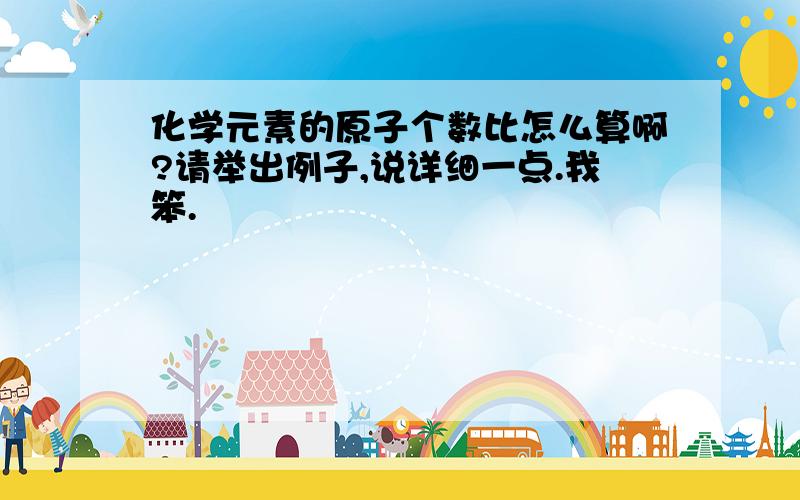 化学元素的原子个数比怎么算啊?请举出例子,说详细一点.我笨.