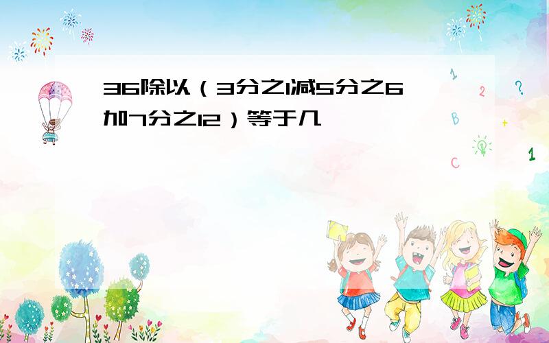 36除以（3分之1减5分之6加7分之12）等于几