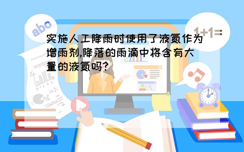 实施人工降雨时使用了液氮作为增雨剂,降落的雨滴中将含有大量的液氮吗?