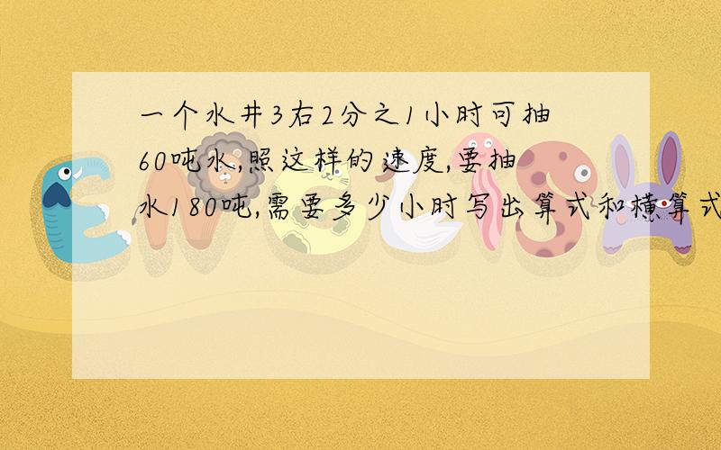 一个水井3右2分之1小时可抽60吨水,照这样的速度,要抽水180吨,需要多少小时写出算式和横算式多给5分,