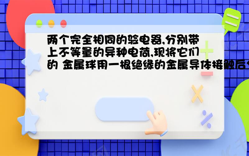 两个完全相同的验电器,分别带上不等量的异种电荷,现将它们的 金属球用一根绝缘的金属导体接触后分开,则两验电器的金属箔 （ ） A、张角一定都减小,且带上等量异种电荷 B、张角一定都