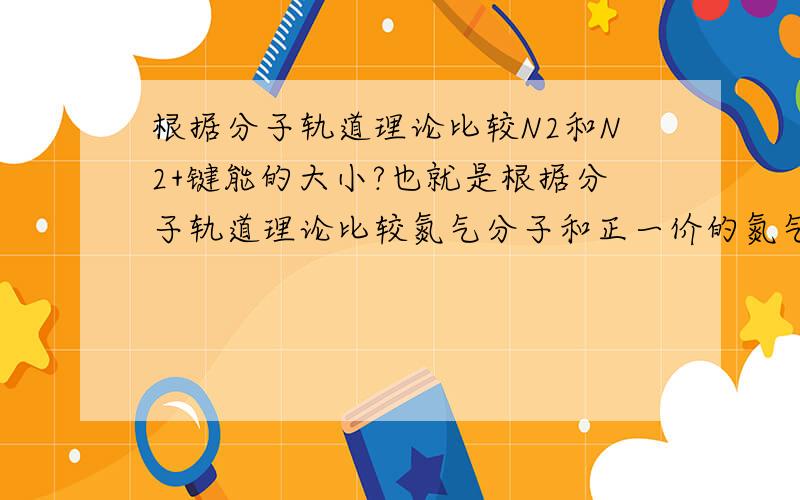 根据分子轨道理论比较N2和N2+键能的大小?也就是根据分子轨道理论比较氮气分子和正一价的氮气离子的键能