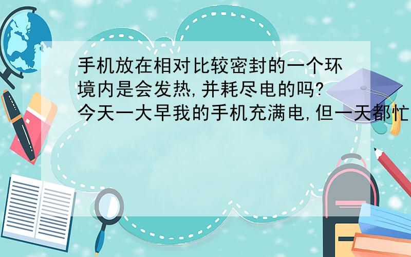 手机放在相对比较密封的一个环境内是会发热,并耗尽电的吗?今天一大早我的手机充满电,但一天都忙,就放在一个小抽屉里面,里面放了点书的,但并不是位置很紧地摆放手机.一到晚上,我想打