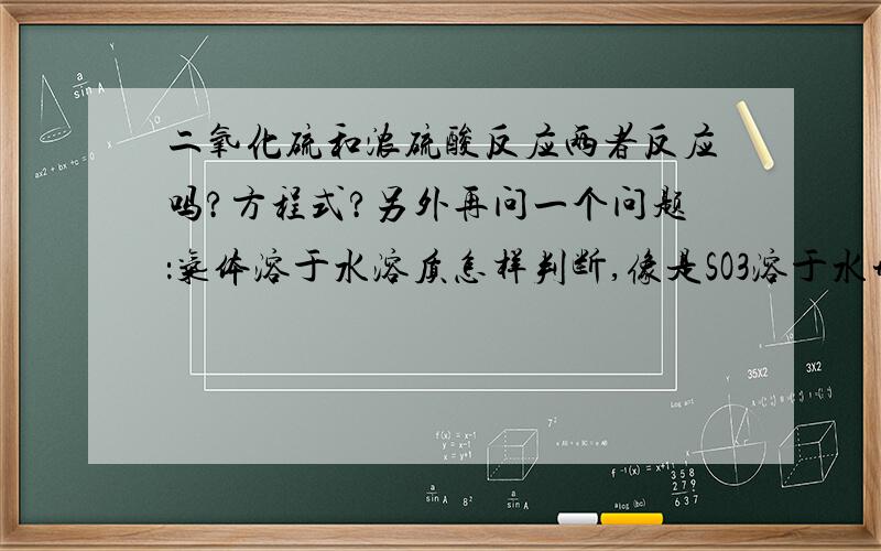 二氧化硫和浓硫酸反应两者反应吗?方程式?另外再问一个问题：气体溶于水溶质怎样判断,像是SO3溶于水形成H2SO4,溶质为硫酸,而NH3溶于水溶质仍是NH3,不按一水合氨来算,为什么?其他的怎样判断