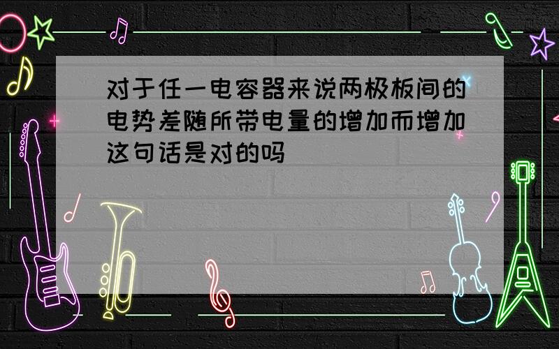 对于任一电容器来说两极板间的电势差随所带电量的增加而增加这句话是对的吗