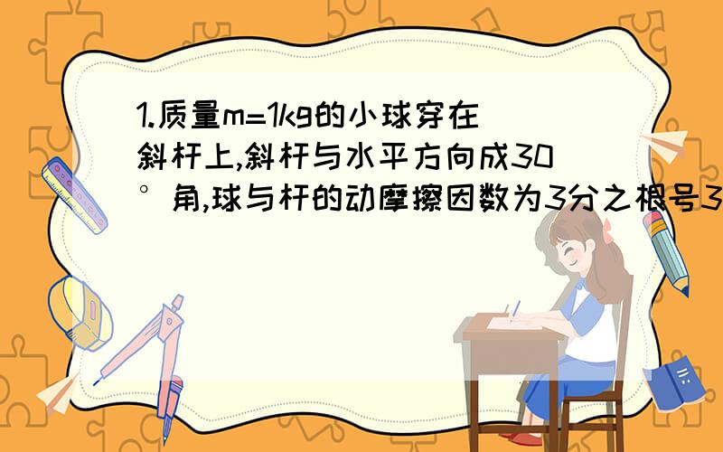 1.质量m=1kg的小球穿在斜杆上,斜杆与水平方向成30°角,球与杆的动摩擦因数为3分之根号3,小球受到竖直向上的拉力F=20N,求小球沿杆上滑的加速度是多少?2.一斜面上放着A B两物体,B叠放在A上,A置