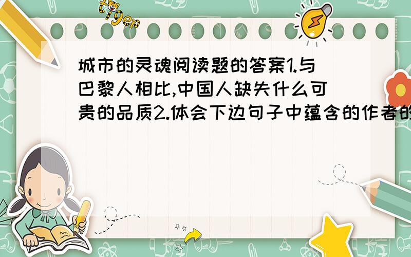 城市的灵魂阅读题的答案1.与巴黎人相比,中国人缺失什么可贵的品质2.体会下边句子中蕴含的作者的感情最近半个世纪以来.景德镇这样的一些中小城市3.阅读全文,请说说作者所说的城市的灵