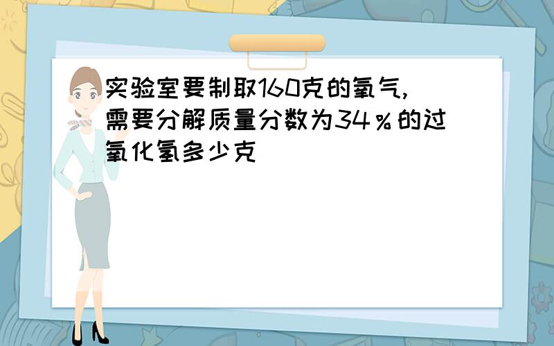 实验室要制取160克的氧气,需要分解质量分数为34％的过氧化氢多少克