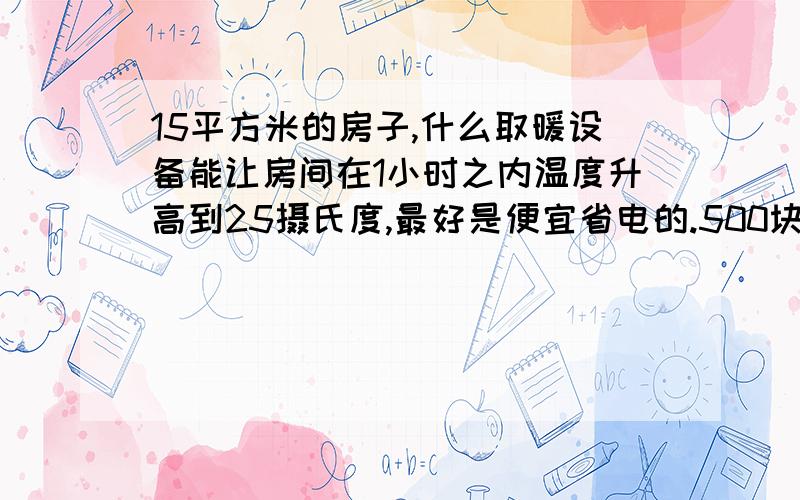 15平方米的房子,什么取暖设备能让房间在1小时之内温度升高到25摄氏度,最好是便宜省电的.500块钱能买到的.