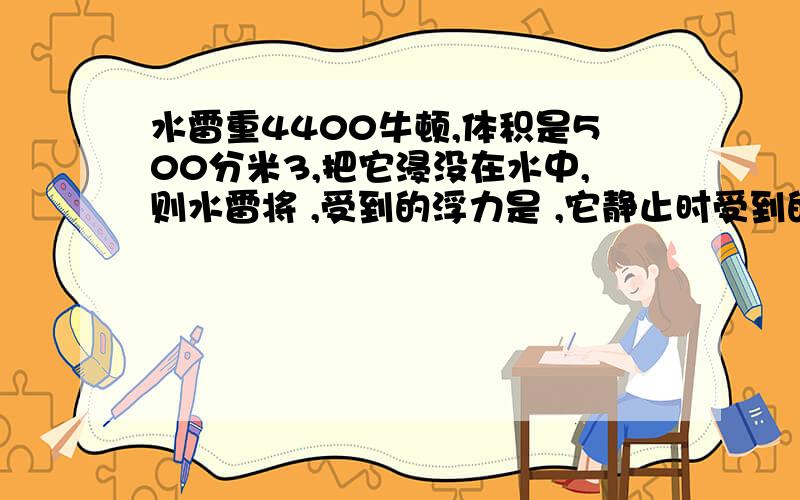 水雷重4400牛顿,体积是500分米3,把它浸没在水中,则水雷将 ,受到的浮力是 ,它静止时受到的浮力是 .