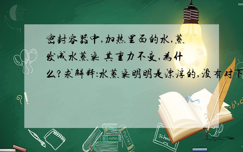 密封容器中,加热里面的水,蒸发成水蒸气 其重力不变,为什么?求解释：水蒸气明明是漂浮的,没有对下底产生压力啊