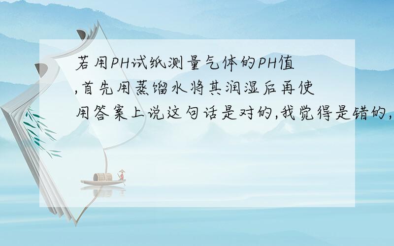 若用PH试纸测量气体的PH值,首先用蒸馏水将其润湿后再使用答案上说这句话是对的,我觉得是错的,将PH试纸放在干净的玻璃片上,用玻璃棒蘸取待测液在PH试纸中央,变色后与标准比色卡对照读数