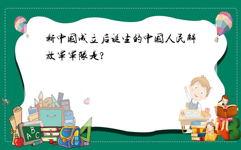 新中国成立后诞生的中国人民解放军军队是?