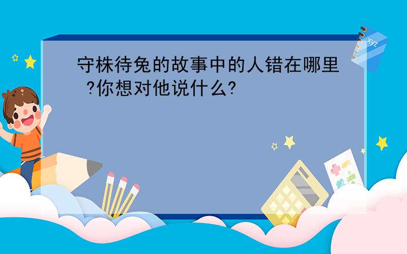 守株待兔的故事中的人错在哪里 ?你想对他说什么?