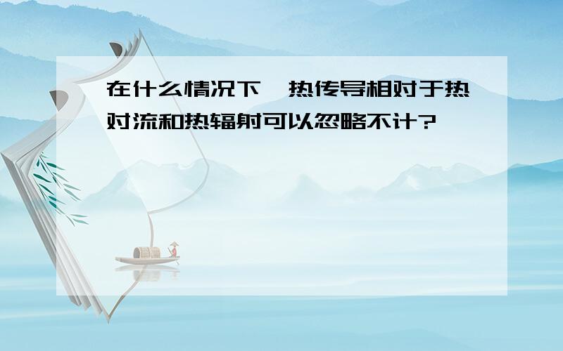 在什么情况下,热传导相对于热对流和热辐射可以忽略不计?