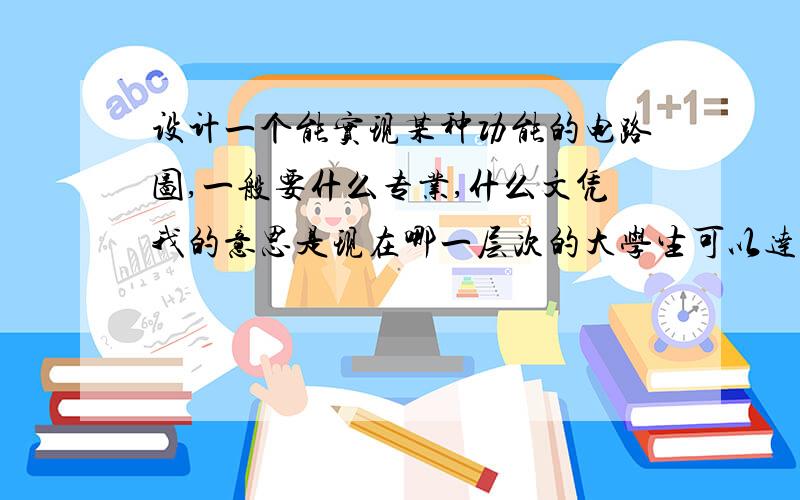 设计一个能实现某种功能的电路图,一般要什么专业,什么文凭我的意思是现在哪一层次的大学生可以达到自主设计电路图的能力?机电一体化的本科生能办到吗?