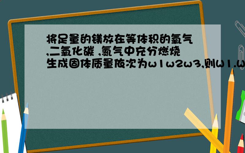 将足量的镁放在等体积的氧气 ,二氧化碳 ,氮气中充分燃烧生成固体质量依次为w1w2w3,则W1.W2.W3谁大?