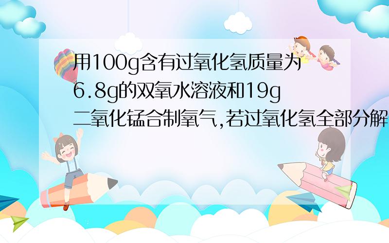 用100g含有过氧化氢质量为6.8g的双氧水溶液和19g二氧化锰合制氧气,若过氧化氢全部分解,理上最多可以产生氧气多少克?(H-1,