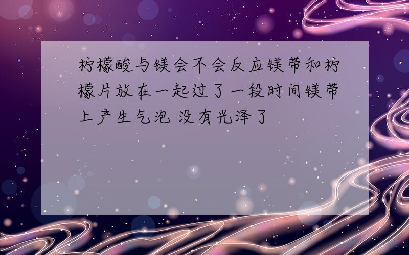 柠檬酸与镁会不会反应镁带和柠檬片放在一起过了一段时间镁带上产生气泡 没有光泽了