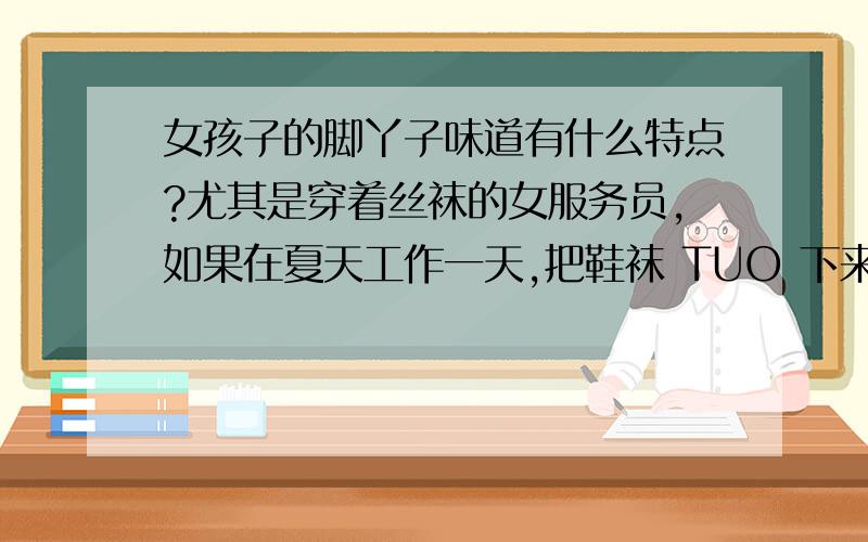 女孩子的脚丫子味道有什么特点?尤其是穿着丝袜的女服务员,如果在夏天工作一天,把鞋袜 TUO 下来会是什么味道?从 鞋袜的 透气 性 来讲,如果女 孩子 穿 丝 袜 和 高 跟 鞋 （或 皮 鞋）在 酒