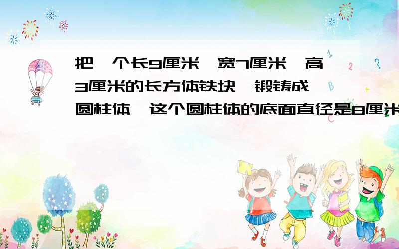 把一个长9厘米、宽7厘米、高3厘米的长方体铁块,锻铸成一圆柱体,这个圆柱体的底面直径是8厘米.高是多少?保留整数