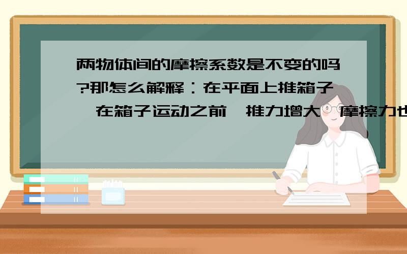 两物体间的摩擦系数是不变的吗?那怎么解释：在平面上推箱子,在箱子运动之前,推力增大,摩擦力也会增大摩擦力等于正压力乘摩擦系数,正压力没变,摩擦力增大是由摩擦系数增大造成的,那怎