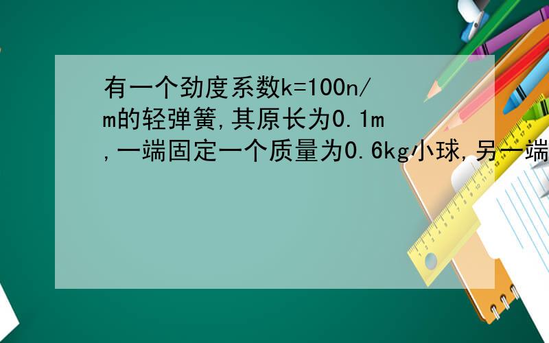 有一个劲度系数k=100n/m的轻弹簧,其原长为0.1m,一端固定一个质量为0.6kg小球,另一端固定在桌面上的o点,使小球在光滑的水平桌面上做匀速圆周运动,设弹簧的形变总在弹性限度内,则当小球的角