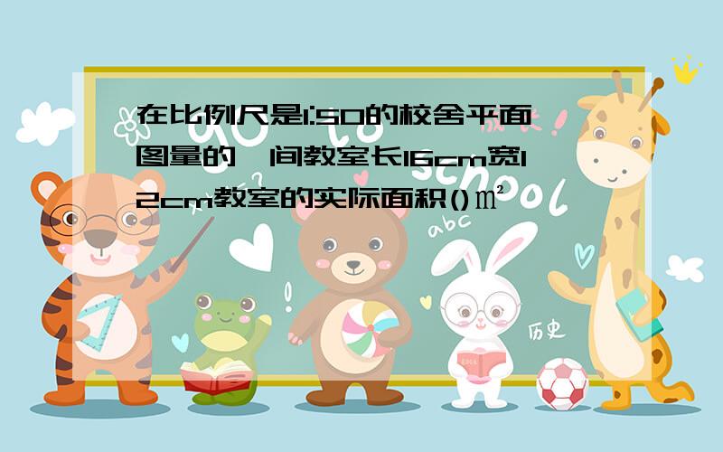 在比例尺是1:50的校舍平面图量的一间教室长16cm宽12cm教室的实际面积()㎡