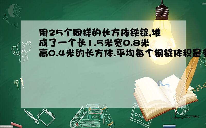 用25个同样的长方体铁锭,堆成了一个长1.5米宽0.8米高0.4米的长方体.平均每个钢锭体积是多少立方米?合多少立方分米